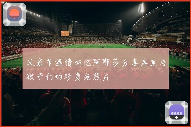 父亲节温情回忆阿耶莎分享库里与孩子们的珍贵老照片