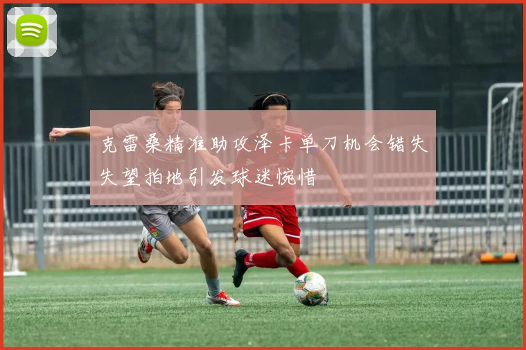 克雷桑精准助攻泽卡单刀机会错失失望拍地引发球迷惋惜