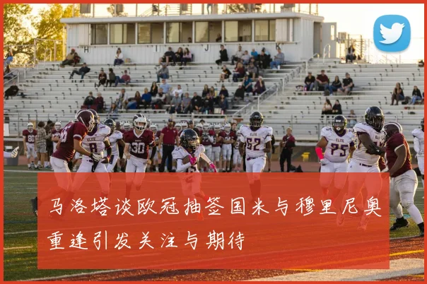 马洛塔谈欧冠抽签国米与穆里尼奥重逢引发关注与期待
