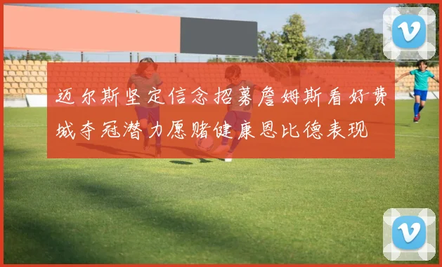 迈尔斯坚定信念招募詹姆斯看好费城夺冠潜力愿赌健康恩比德表现