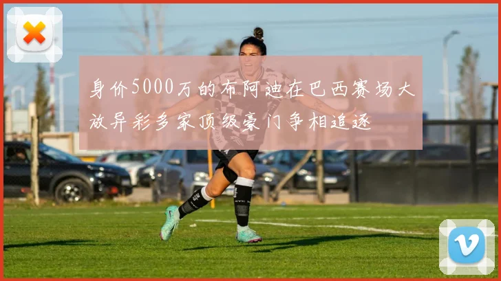身价5000万的布阿迪在巴西赛场大放异彩多家顶级豪门争相追逐