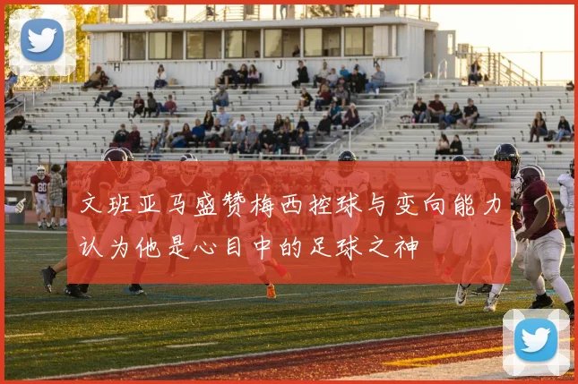文班亚马盛赞梅西控球与变向能力认为他是心目中的足球之神