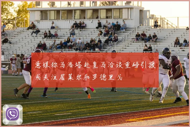 意媒称马洛塔赴皇马洽谈重磅引援或关注居莱尔和罗德里戈