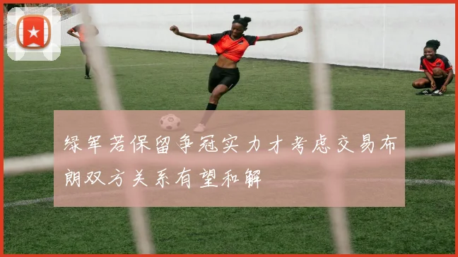 绿军若保留争冠实力才考虑交易布朗双方关系有望和解