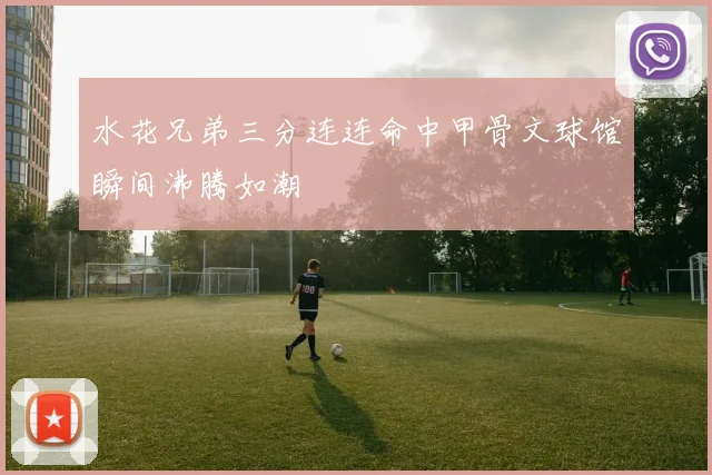 水花兄弟三分连连命中甲骨文球馆瞬间沸腾如潮