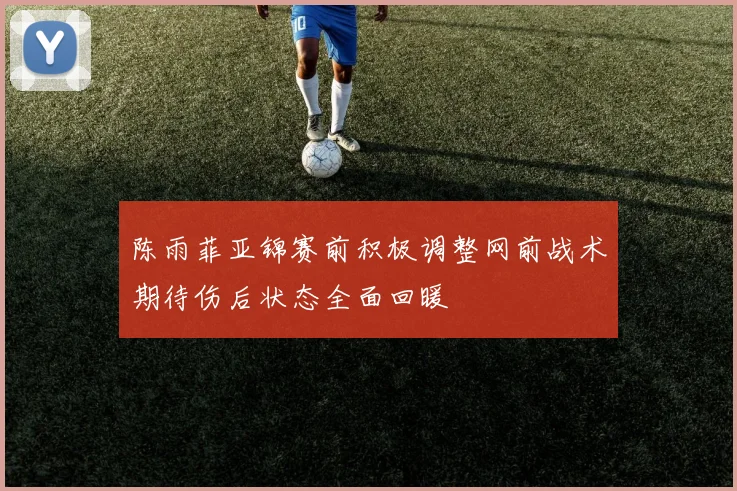 陈雨菲亚锦赛前积极调整网前战术期待伤后状态全面回暖