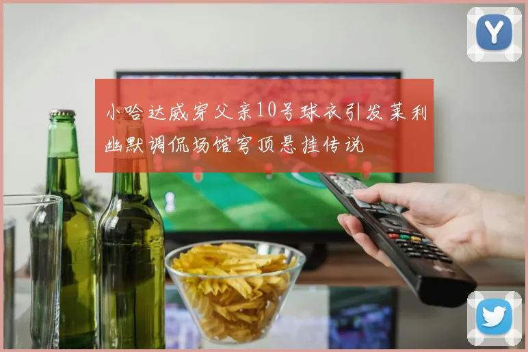 小哈达威穿父亲10号球衣引发莱利幽默调侃场馆穹顶悬挂传说