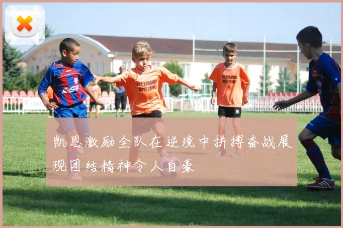 凯恩激励全队在逆境中拼搏奋战展现团结精神令人自豪