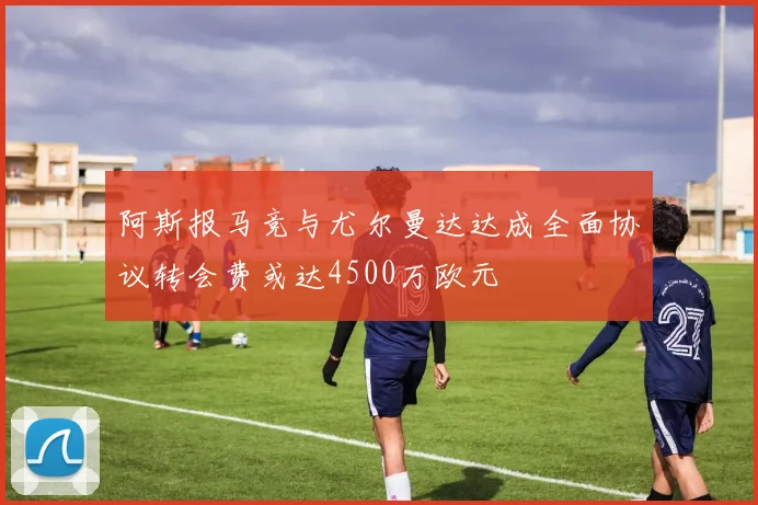 阿斯报马竞与尤尔曼达达成全面协议转会费或达4500万欧元