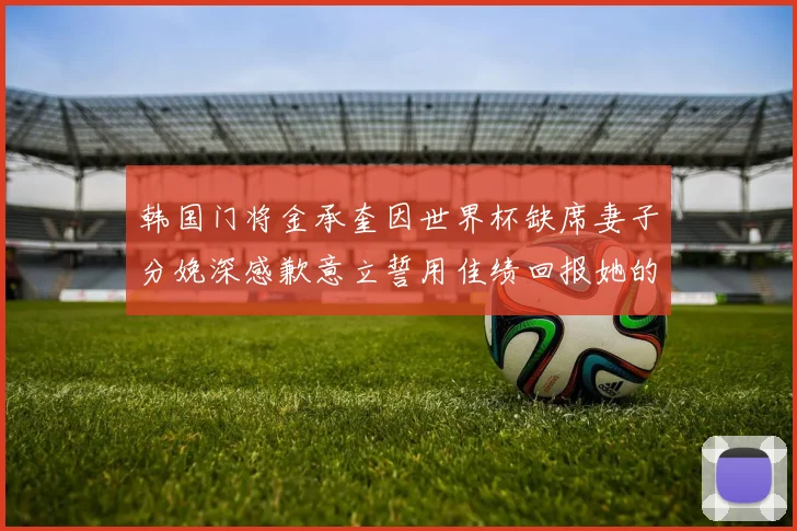 韩国门将金承奎因世界杯缺席妻子分娩深感歉意立誓用佳绩回报她的支持与爱