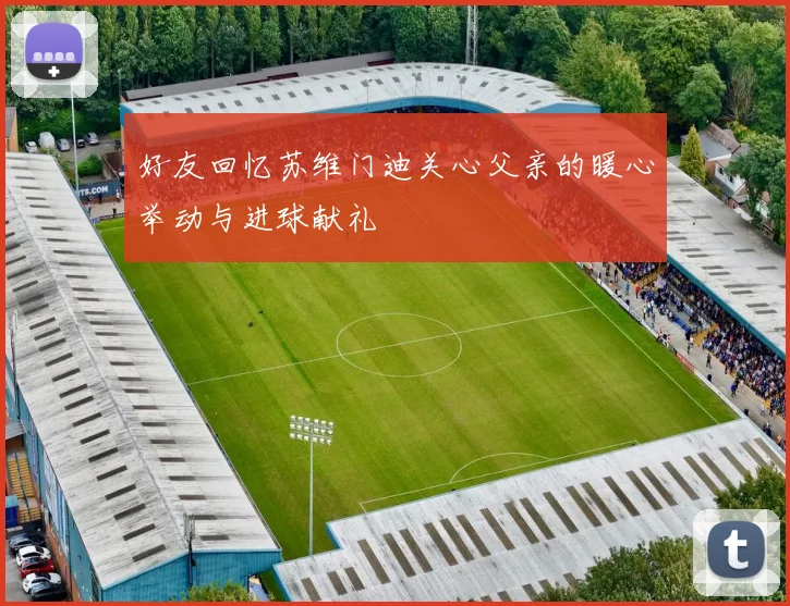 好友回忆苏维门迪关心父亲的暖心举动与进球献礼