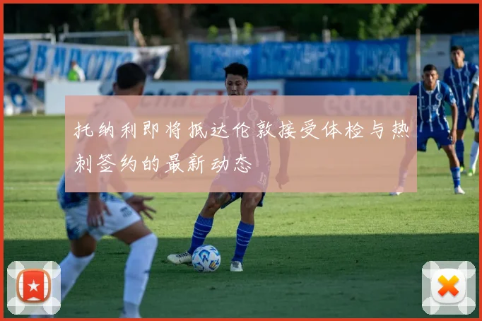 托纳利即将抵达伦敦接受体检与热刺签约的最新动态