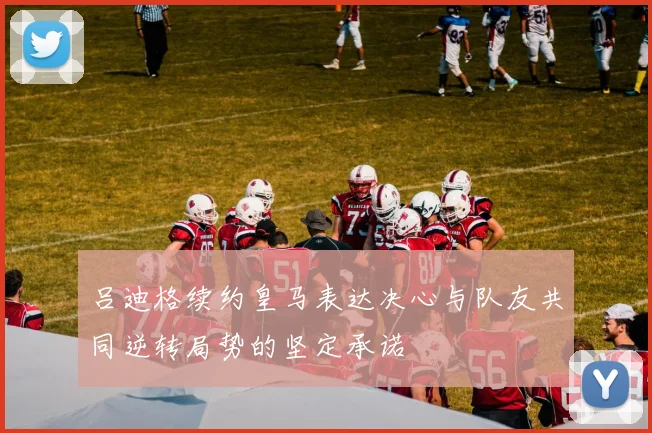 吕迪格续约皇马表达决心与队友共同逆转局势的坚定承诺