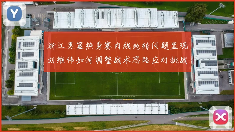 浙江男篮热身赛内线轮转问题显现刘维伟如何调整战术思路应对挑战
