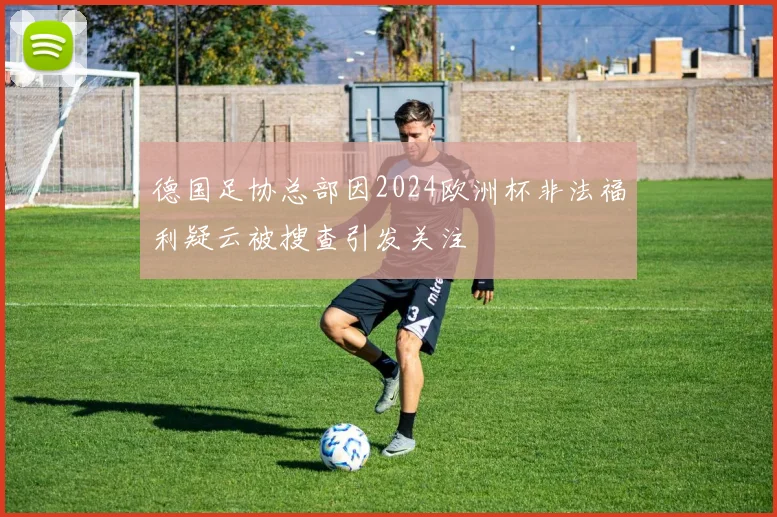 德国足协总部因2024欧洲杯非法福利疑云被搜查引发关注