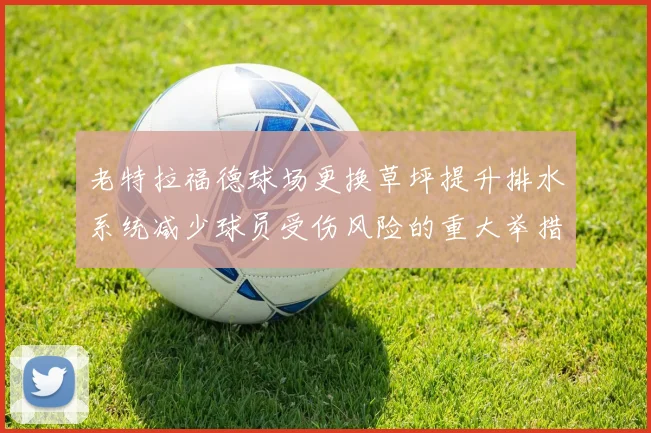 老特拉福德球场更换草坪提升排水系统减少球员受伤风险的重大举措