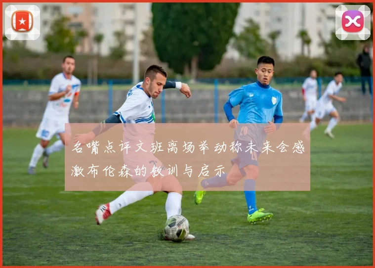 名嘴点评文班离场举动称未来会感激布伦森的教训与启示