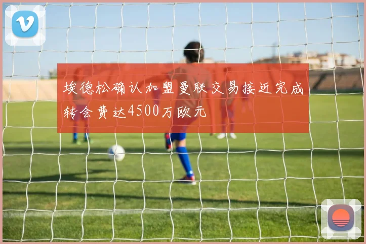 埃德松确认加盟曼联交易接近完成转会费达4500万欧元