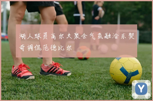 湖人球员高尔夫聚会气氛融洽东契奇调侃范德比尔