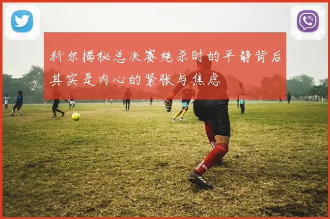 科尔揭秘总决赛绝杀时的平静背后其实是内心的紧张与焦虑