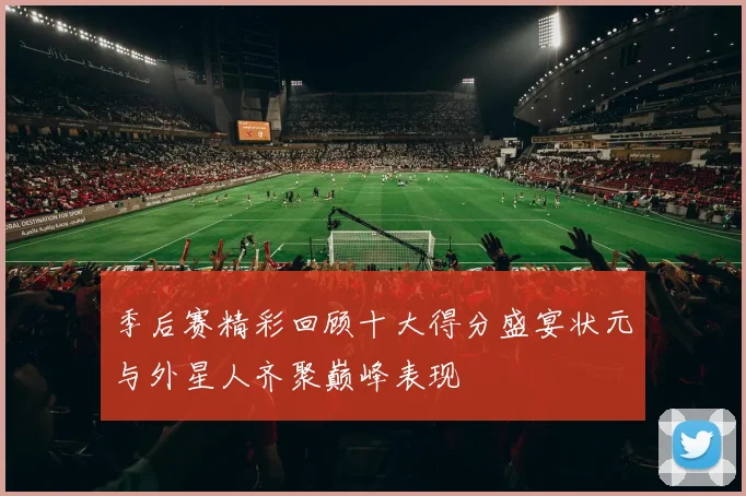 季后赛精彩回顾十大得分盛宴状元与外星人齐聚巅峰表现