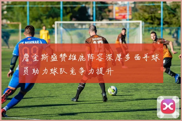 詹金斯盛赞雄鹿阵容深厚多面手球员助力球队竞争力提升