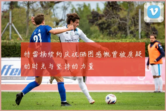 特雷杨续约庆祝晒图感慨曾被质疑的时光与坚持的力量