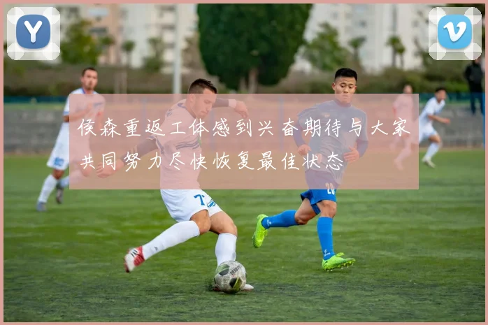 侯森重返工体感到兴奋期待与大家共同努力尽快恢复最佳状态