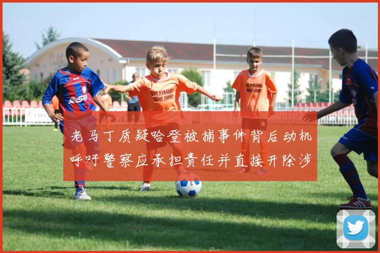 老马丁质疑哈登被捕事件背后动机呼吁警察应承担责任并直接开除涉事人员
