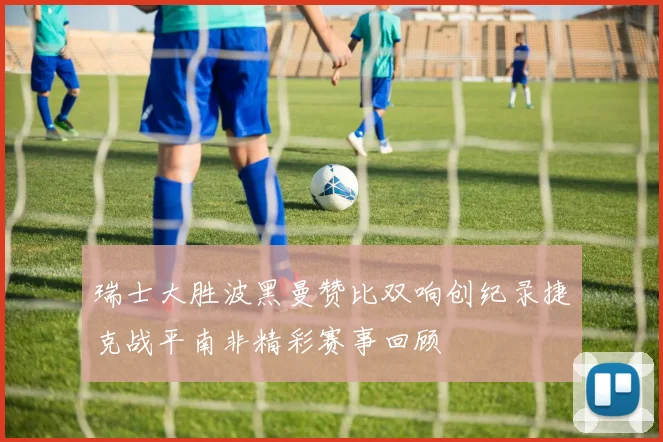 瑞士大胜波黑曼赞比双响创纪录捷克战平南非精彩赛事回顾