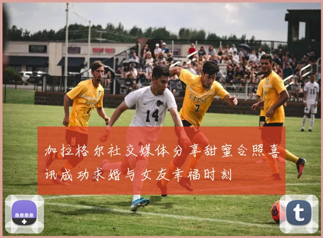 加拉格尔社交媒体分享甜蜜合照喜讯成功求婚与女友幸福时刻