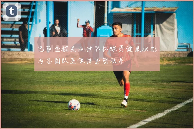 巴萨全程关注世界杯球员健康状态与各国队医保持紧密联系